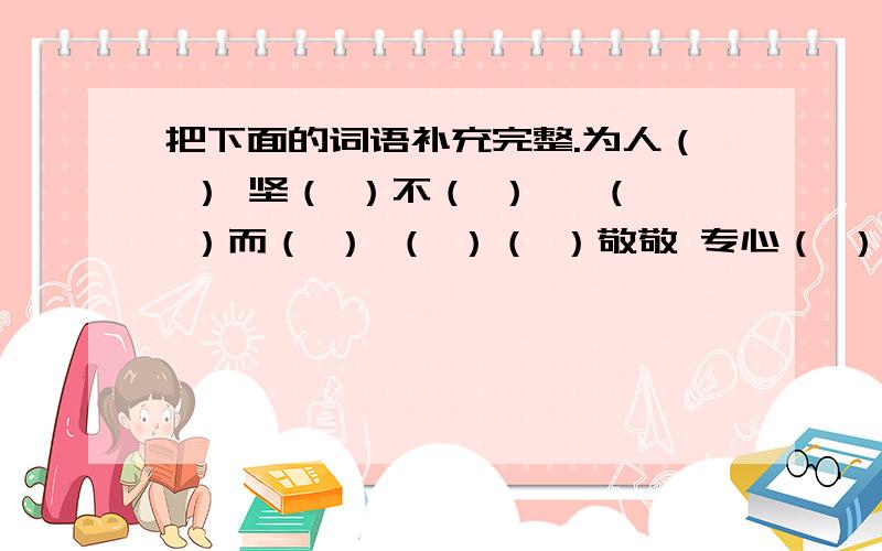 把下面的词语补充完整.为人（ ） 坚（ ）不（ ） 戛（ ）而（ ） （ ）（ ）敬敬 专心（ ）（ ） 风（ ）日（ ） （ ）风 （ ）雨 风（ ）浪（ ） 身（ ）其（ ）0 .0