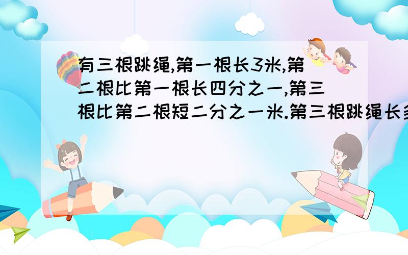 有三根跳绳,第一根长3米,第二根比第一根长四分之一,第三根比第二根短二分之一米.第三根跳绳长多少米