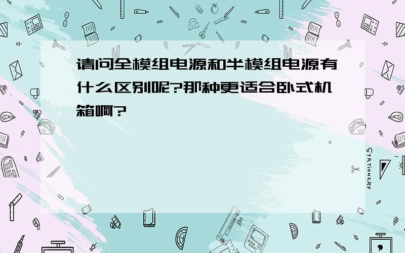 请问全模组电源和半模组电源有什么区别呢?那种更适合卧式机箱啊?