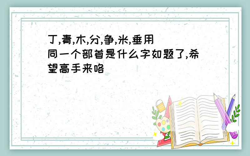 丁,青,木,分,争,米,垂用同一个部首是什么字如题了,希望高手来咯