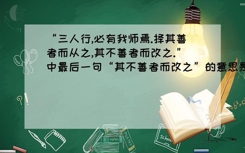 “三人行,必有我师焉.择其善者而从之,其不善者而改之.”中最后一句“其不善者而改之”的意思是什么?其不善者而改之的意思是不是说看到别人恶的地方要帮助他改正.这样不就帮助他人改