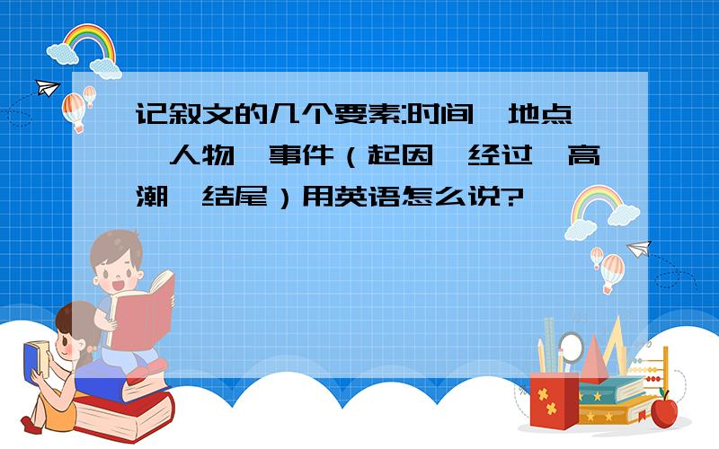 记叙文的几个要素:时间,地点,人物,事件（起因,经过,高潮,结尾）用英语怎么说?