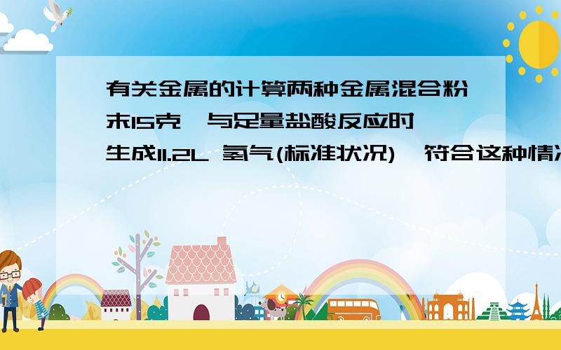 有关金属的计算两种金属混合粉末15克,与足量盐酸反应时,生成11.2L 氢气(标准状况),符合这种情况的金属混合物是(    )A.镁和铝B.镁和银C.铝和锌D.铁和锌请详细解释一下!先谢谢了!