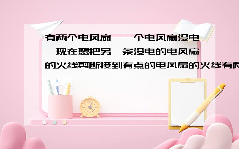 有两个电风扇,一个电风扇没电,现在想把另一条没电的电风扇的火线剪断接到有点的电风扇的火线有两个电风扇,一个电风扇没电,现在想把另一条没电的电风扇的火线剪断接到有电的电风扇的