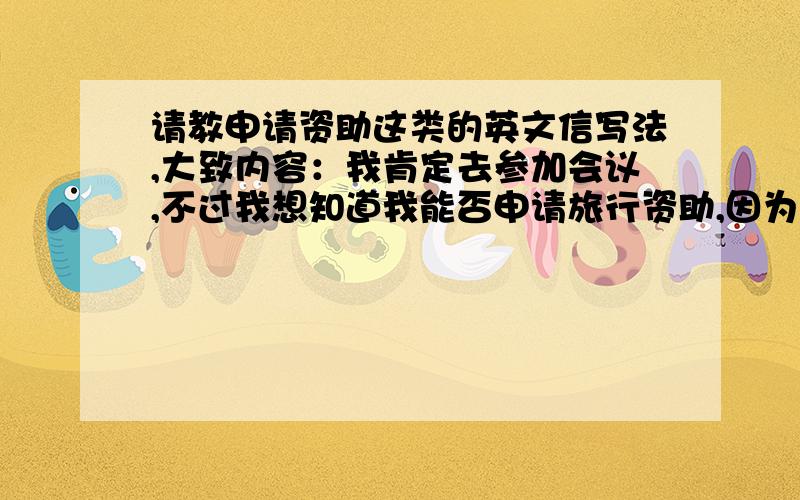 请教申请资助这类的英文信写法,大致内容：我肯定去参加会议,不过我想知道我能否申请旅行资助,因为我来自发展中国家,资金缺乏.大致是这些,不过请不要一句一句的翻译,我希望能将这些内