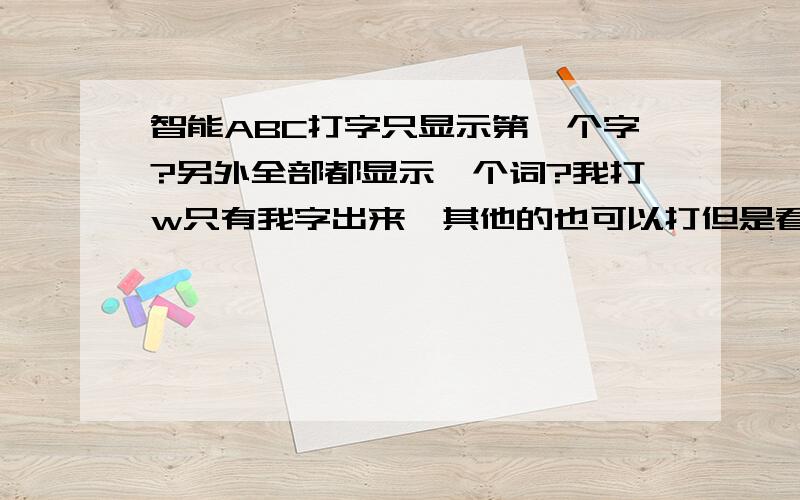 智能ABC打字只显示第一个字?另外全部都显示一个词?我打w只有我字出来,其他的也可以打但是看不见阿,只能瞎猜阿,还有个问题：有时候打字全部只显示一个词按HH全部显示呵呵出来,按ZM又是