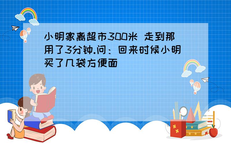 小明家离超市300米 走到那用了3分钟.问：回来时候小明买了几袋方便面