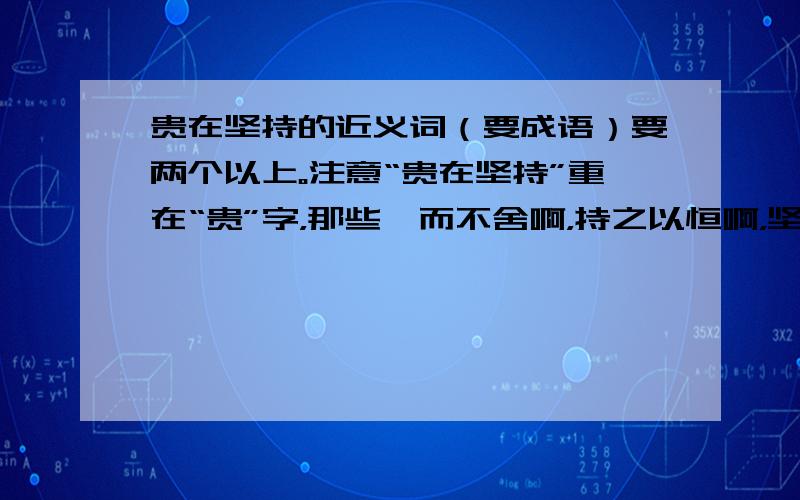 贵在坚持的近义词（要成语）要两个以上。注意“贵在坚持”重在“贵”字，那些锲而不舍啊，持之以恒啊，坚持不懈之类的都不行。