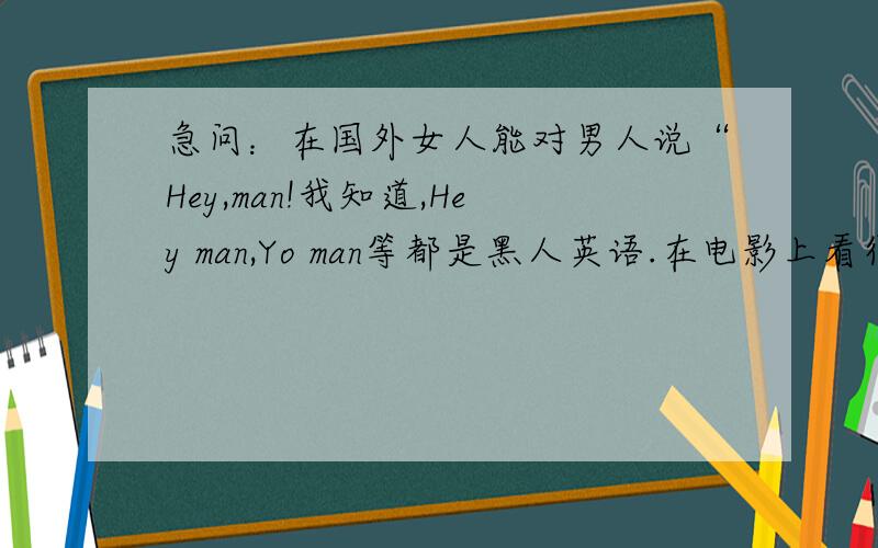 急问：在国外女人能对男人说“Hey,man!我知道,Hey man,Yo man等都是黑人英语.在电影上看得多,不过“Hey man,Yo man”似乎只有男人口中才说.那么,女人这么说出来行吗?是否有点不礼貌?急问公说公理