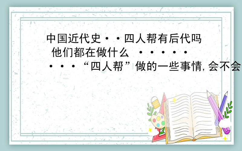 中国近代史··四人帮有后代吗 他们都在做什么 ········“四人帮”做的一些事情,会不会使他们的后代遭受一些事情!国家会怎么对待他们!