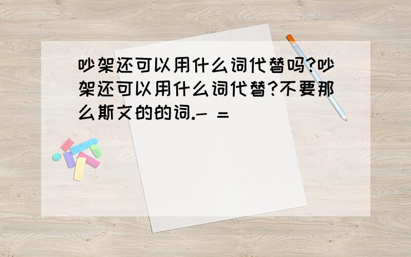 吵架还可以用什么词代替吗?吵架还可以用什么词代替?不要那么斯文的的词.- =