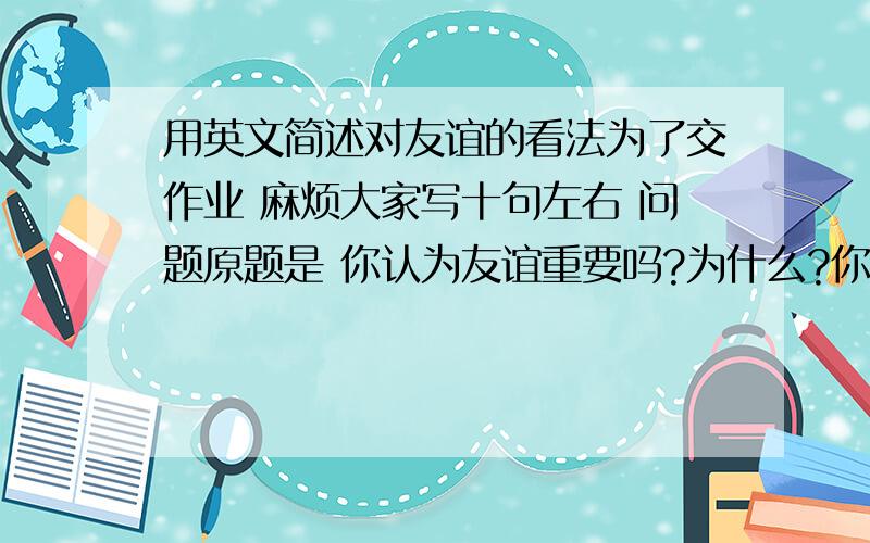 用英文简述对友谊的看法为了交作业 麻烦大家写十句左右 问题原题是 你认为友谊重要吗?为什么?你愿意拥有一个亲密的朋友还是许多朋友?为什么?谢谢了