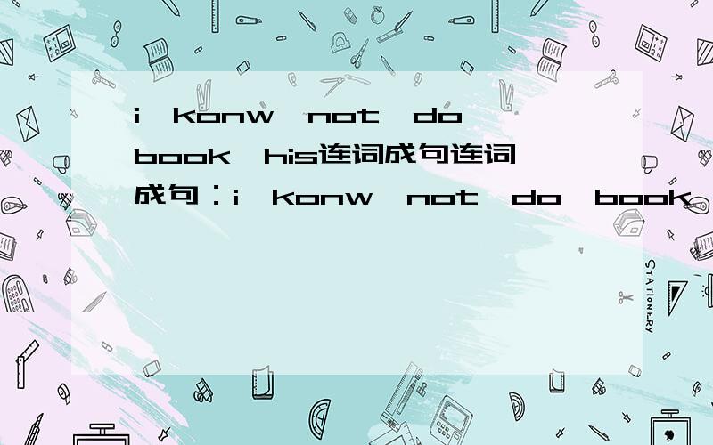 i,konw,not,do,book,his连词成句连词成句：i,konw,not,do,book,his