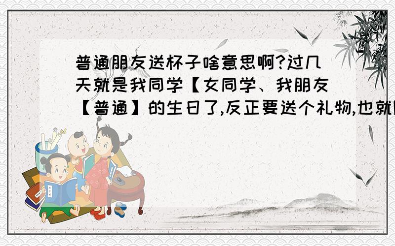 普通朋友送杯子啥意思啊?过几天就是我同学【女同学、我朋友【普通】的生日了,反正要送个礼物,也就随便买了个.结果买了个杯子.我该怎么说,她才不会误会我呢.或者加个纸条.说什么的.让