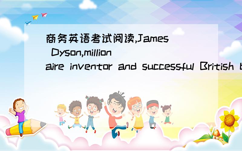 商务英语考试阅读,James Dyson,millionaire inventor and successful British businessman,has surprised his country by deciding to move producing to the Far East.The 54-year-old design engineer is well-known for his invention of a powerful vacuum