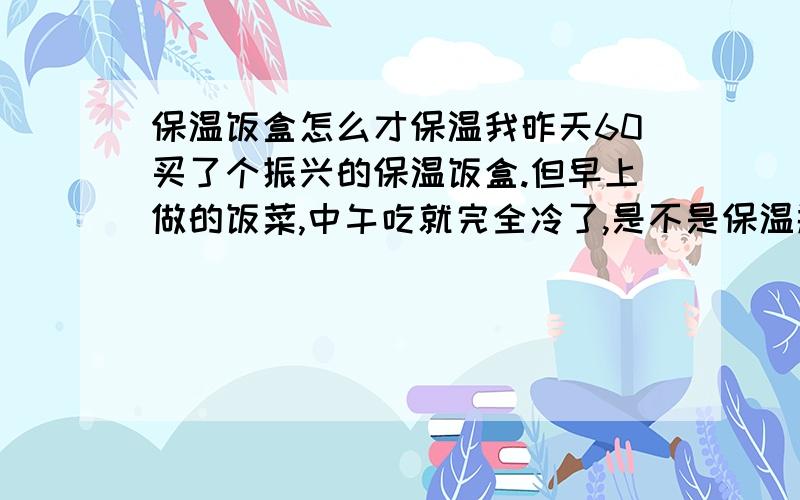 保温饭盒怎么才保温我昨天60买了个振兴的保温饭盒.但早上做的饭菜,中午吃就完全冷了,是不是保温瓶有问题?请问怎么才能保温?