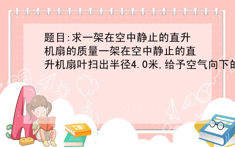 题目:求一架在空中静止的直升机扇的质量一架在空中静止的直升机扇叶扫出半径4.0米,给予空气向下的12米/秒的速度.空气密度1.3千克每立方米,重力加速度10米每秒方,求直升机质量?请附过程(