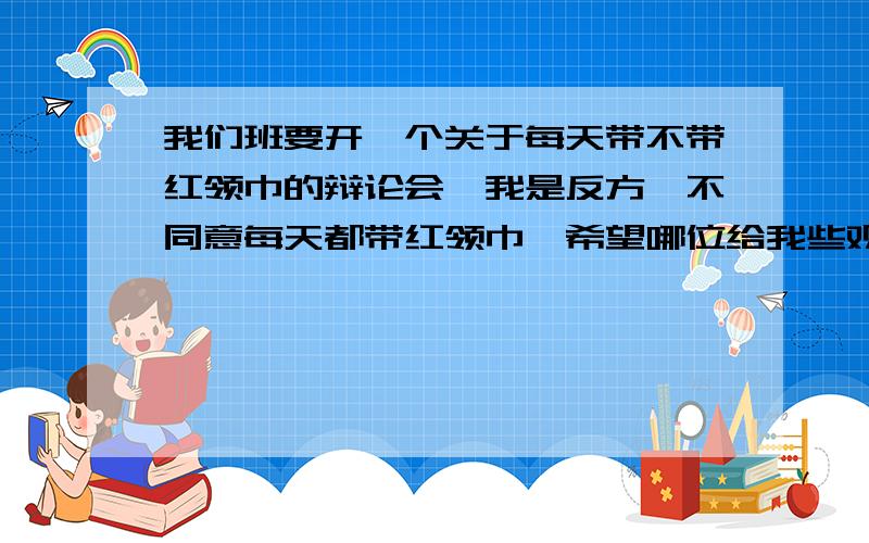 我们班要开一个关于每天带不带红领巾的辩论会,我是反方,不同意每天都带红领巾,希望哪位给我些观点,多快,多些观点!