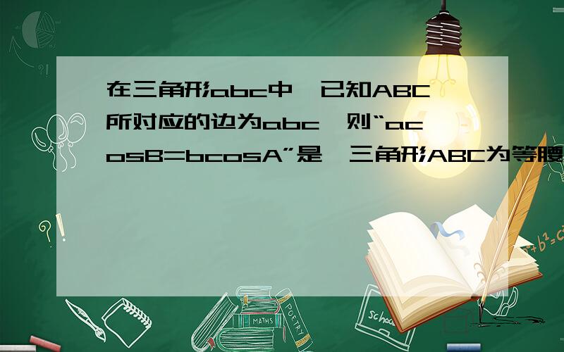 在三角形abc中,已知ABC所对应的边为abc,则“acosB=bcosA”是