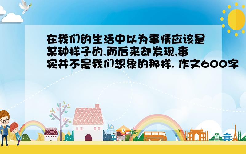 在我们的生活中以为事情应该是某种样子的,而后来却发现,事实并不是我们想象的那样. 作文600字