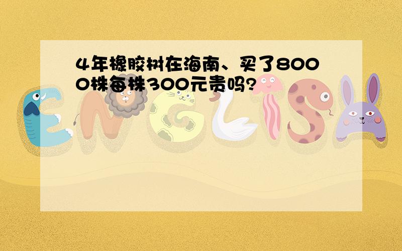 4年橡胶树在海南、买了8000株每株300元贵吗?