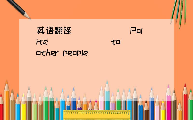 英语翻译＿＿＿ ＿＿＿Polite＿＿＿ ＿＿＿ to other people