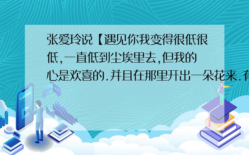 张爱玲说【遇见你我变得很低很低,一直低到尘埃里去,但我的心是欢喜的.并且在那里开出一朵花来.有一个我玩的好的女生.因为那女生很强势.我在她面前很卑微的说 所以这个女生 就用这句