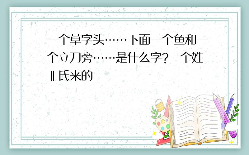 一个草字头……下面一个鱼和一个立刀旁……是什么字?一个姓‖氏来的