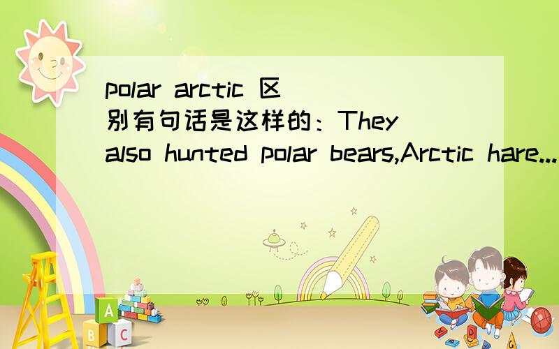 polar arctic 区别有句话是这样的：They also hunted polar bears,Arctic hare...这两个词同时做为形容词都有“北极的”的意思,请问有什么区别么,还是只是动物名字的特定组合?可不可以解释一下两词同
