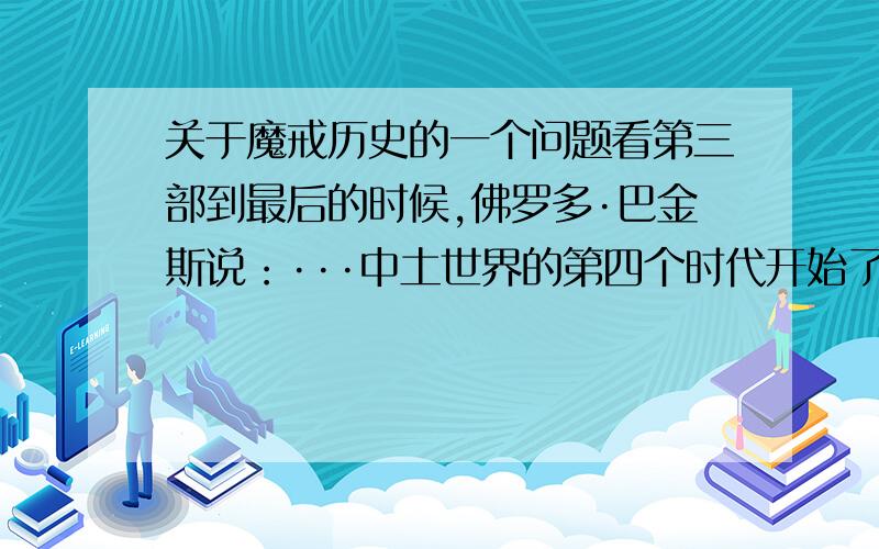 关于魔戒历史的一个问题看第三部到最后的时候,佛罗多·巴金斯说：···中土世界的第四个时代开始了···影片看到最后,应该是那个精灵的光明女王 凯兰崔尔吧说：···精灵的三枚戒指已