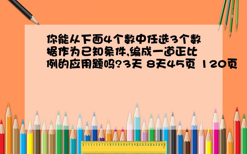 你能从下面4个数中任选3个数据作为已知条件,编成一道正比例的应用题吗?3天 8天45页 120页