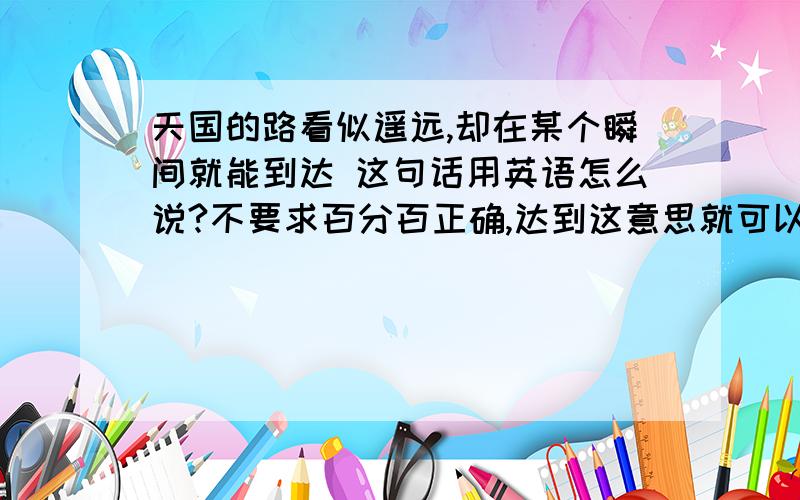 天国的路看似遥远,却在某个瞬间就能到达 这句话用英语怎么说?不要求百分百正确,达到这意思就可以了