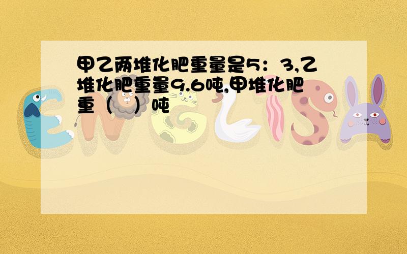 甲乙两堆化肥重量是5：3,乙堆化肥重量9.6吨,甲堆化肥重（   ）吨