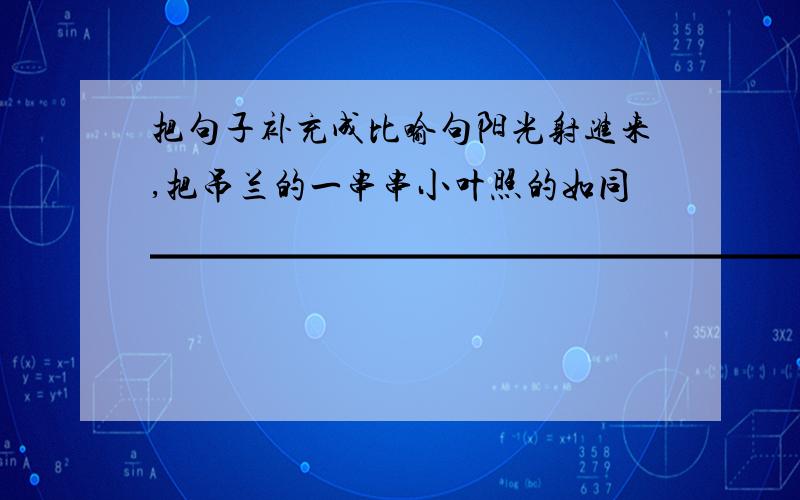 把句子补充成比喻句阳光射进来,把吊兰的一串串小叶照的如同▁▁▁▁▁▁▁▁▁▁▁▁▁▁▁▁▁▁▁▁▁▁▁