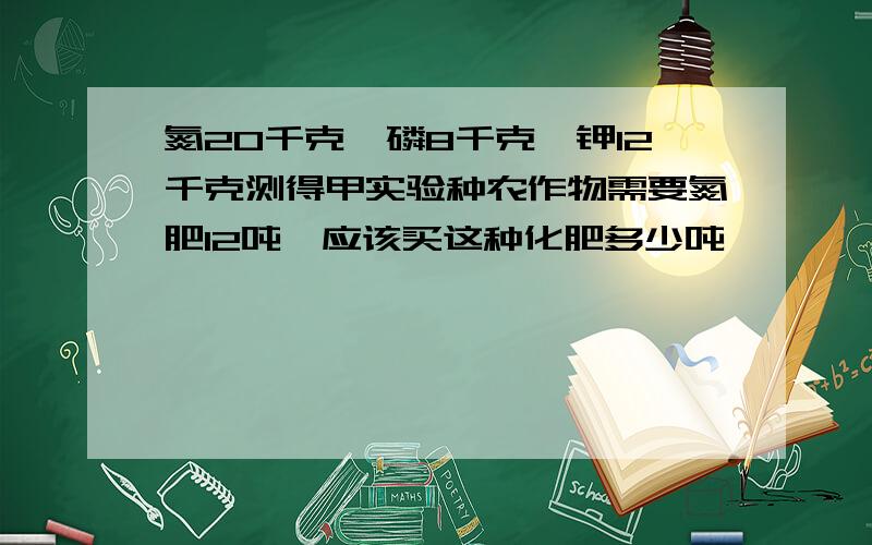 氮20千克,磷8千克,钾12千克测得甲实验种农作物需要氮肥12吨,应该买这种化肥多少吨