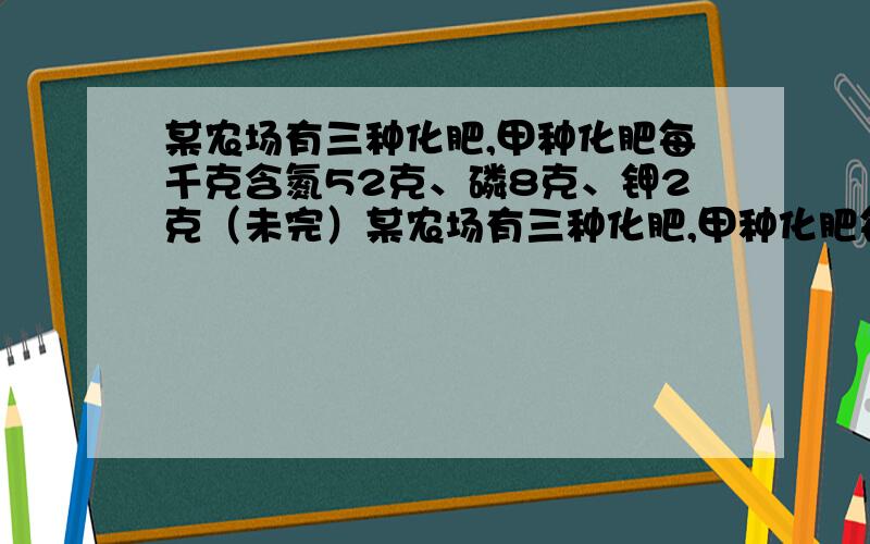 某农场有三种化肥,甲种化肥每千克含氮52克、磷8克、钾2克（未完）某农场有三种化肥,甲种化肥每千克含氮52克、磷8克、钾2克;乙种化肥每千克含氮64克、磷8克、钾0.8克；丙种化肥每千克含