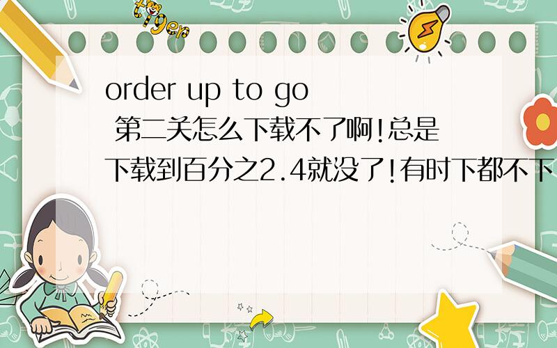 order up to go 第二关怎么下载不了啊!总是下载到百分之2.4就没了!有时下都不下!