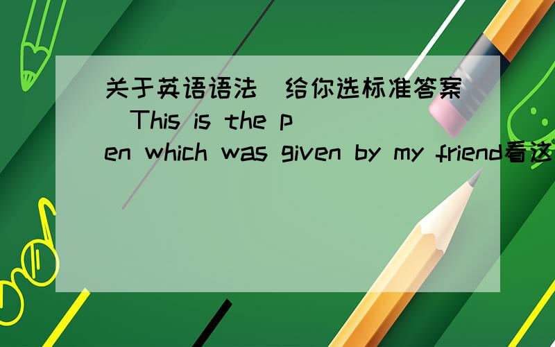 关于英语语法（给你选标准答案）This is the pen which was given by my friend看这个定语从句这整个定语从句的时态是什么（详细说明）怎么根据我 我朋友送的来判断钢笔是主语还是宾语