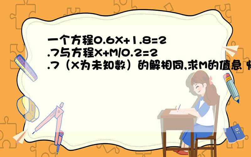 一个方程0.6X+1.8=2.7与方程X+M/0.2=2.7（X为未知数）的解相同,求M的值急 快，今天晚上就要答案，可以赏金，20加QQ56878945  要详细过程，算式！！！！！！！！！！！！！