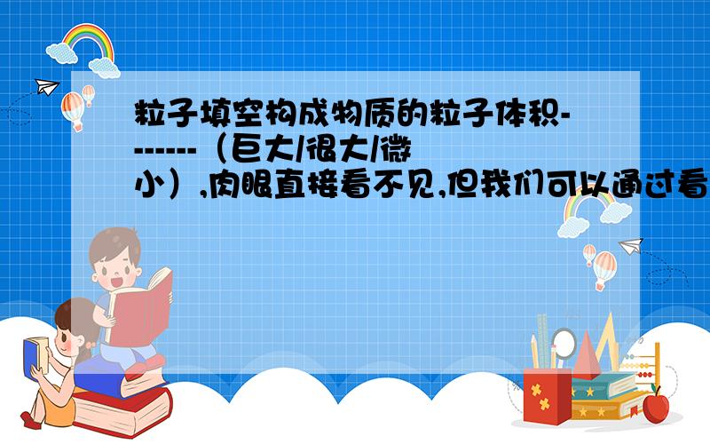 粒子填空构成物质的粒子体积-------（巨大/很大/微小）,肉眼直接看不见,但我们可以通过看---------或闻------（感觉）能感到粒子的存在.