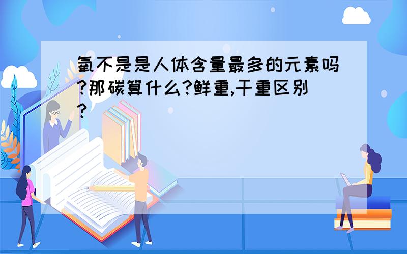 氧不是是人体含量最多的元素吗?那碳算什么?鲜重,干重区别?