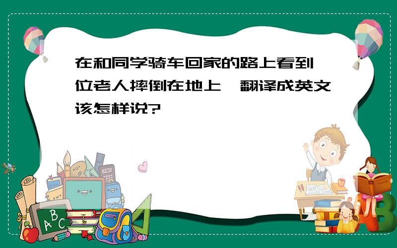 在和同学骑车回家的路上看到一位老人摔倒在地上,翻译成英文该怎样说?