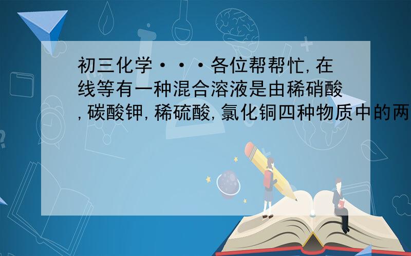 初三化学···各位帮帮忙,在线等有一种混合溶液是由稀硝酸,碳酸钾,稀硫酸,氯化铜四种物质中的两种混合而成.向该混合溶液中滴入氢氧化钡溶液,产生的沉淀质量与加入氢氧化钡溶液体积的