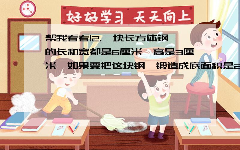 帮我看看!2.一块长方体钢柸的长和宽都是6厘米,高是3厘米,如果要把这块钢柸锻造成底面积是27平方厘米的长方体,高会变成多少厘米?3.公园的花圃中要修一道长25米、厚30厘米、高2米的隔墙.如