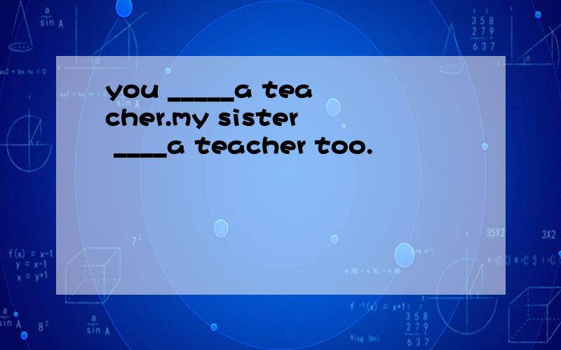 you _____a teacher.my sister ____a teacher too.