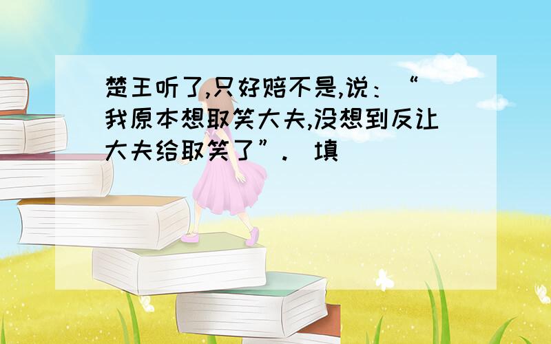 楚王听了,只好赔不是,说：“我原本想取笑大夫,没想到反让大夫给取笑了”.（填