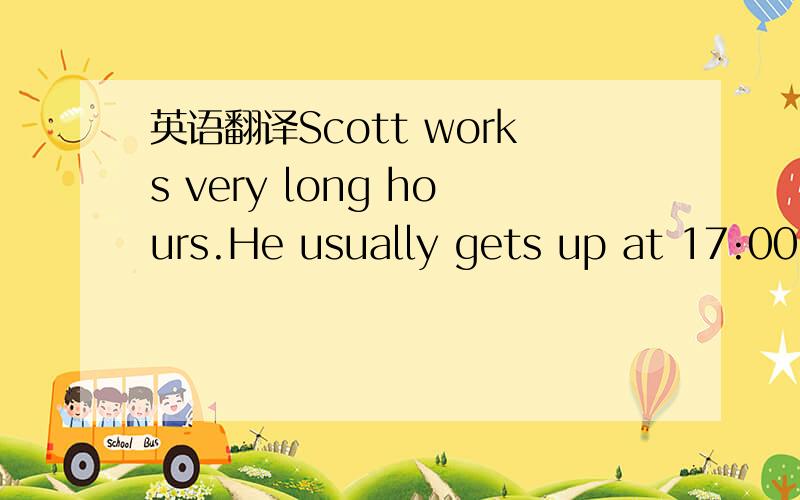 英语翻译Scott works very long hours.He usually gets up at 17:00.He brushes his teeth and has a shower.Then he eats his breakfast.What a funny time to eat breakfast!After breakfast he plays his guitar,then he goes to work.To get to work,he takes t