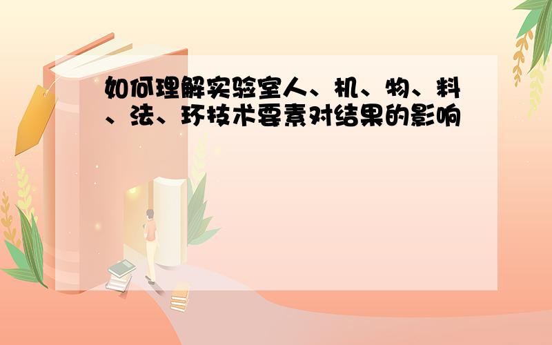 如何理解实验室人、机、物、料、法、环技术要素对结果的影响