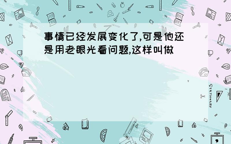 事情已经发展变化了,可是他还是用老眼光看问题,这样叫做