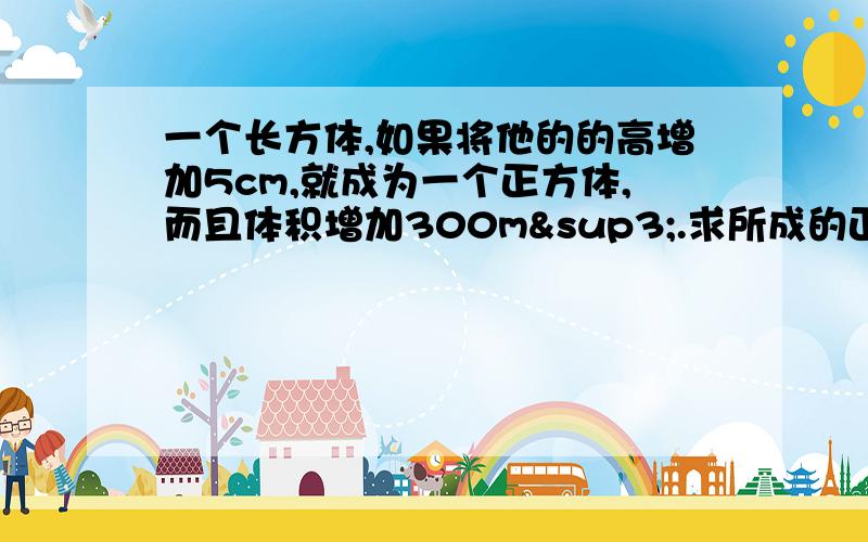 一个长方体,如果将他的的高增加5cm,就成为一个正方体,而且体积增加300m³.求所成的正方体表面积.